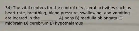 34) The vital centers for the control of visceral activities such as heart rate, breathing, blood pressure, swallowing, and vomiting are located in the ________. A) pons B) medulla oblongata C) midbrain D) cerebrum E) hypothalamus