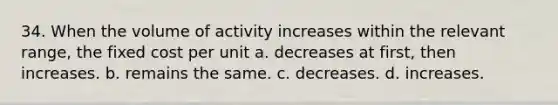 34. When the volume of activity increases within the relevant range, the fixed cost per unit a. decreases at first, then increases. b. remains the same. c. decreases. d. increases.