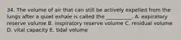 34. The volume of air that can still be actively expelled from the lungs after a quiet exhale is called the __________. A. expiratory reserve volume B. inspiratory reserve volume C. residual volume D. vital capacity E. tidal volume