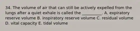 34. The volume of air that can still be actively expelled from the lungs after a quiet exhale is called the __________. A. expiratory reserve volume B. inspiratory reserve volume C. residual volume D. vital capacity E. tidal volume