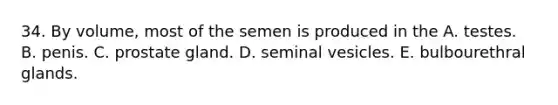 34. By volume, most of the semen is produced in the A. testes. B. penis. C. prostate gland. D. seminal vesicles. E. bulbourethral glands.