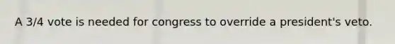 A 3/4 vote is needed for congress to override a president's veto.