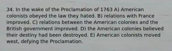 34. In the wake of the Proclamation of 1763 A) American colonists obeyed the law they hated. B) relations with France improved. C) relations between the American colonies and the British government improved. D) the American colonies believed their destiny had been destroyed. E) American colonists moved west, defying the Proclamation.