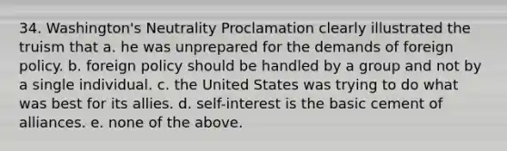 34. Washington's Neutrality Proclamation clearly illustrated the truism that a. he was unprepared for the demands of foreign policy. b. foreign policy should be handled by a group and not by a single individual. c. the United States was trying to do what was best for its allies. d. self-interest is the basic cement of alliances. e. none of the above.