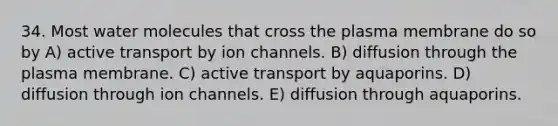 34. Most water molecules that cross the plasma membrane do so by A) active transport by ion channels. B) diffusion through the plasma membrane. C) active transport by aquaporins. D) diffusion through ion channels. E) diffusion through aquaporins.