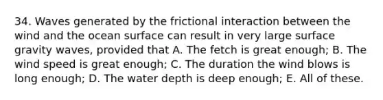 34. Waves generated by the frictional interaction between the wind and the ocean surface can result in very large surface gravity waves, provided that A. The fetch is great enough; B. The wind speed is great enough; C. The duration the wind blows is long enough; D. The water depth is deep enough; E. All of these.