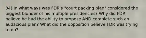 34) In what ways was FDR's "court packing plan" considered the biggest blunder of his multiple presidencies? Why did FDR believe he had the ability to propose AND complete such an audacious plan? What did the opposition believe FDR was trying to do?