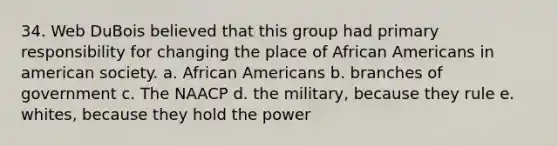 34. Web DuBois believed that this group had primary responsibility for changing the place of African Americans in american society. a. African Americans b. branches of government c. The NAACP d. the military, because they rule e. whites, because they hold the power