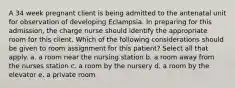 A 34 week pregnant client is being admitted to the antenatal unit for observation of developing Eclampsia. In preparing for this admission, the charge nurse should identify the appropriate room for this client. Which of the following considerations should be given to room assignment for this patient? Select all that apply. a. a room near the nursing station b. a room away from the nurses station c. a room by the nursery d. a room by the elevator e. a private room