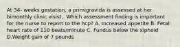 At 34- weeks gestation, a primigravida is assessed at her bimonthly clinic visist,. Which assessment finding is important for the nurse to report to the hcp? A. Increased appetite B. Fetal heart rate of 110 beats/minute C. Fundus below the xiphoid D.Weight gain of 7 pounds