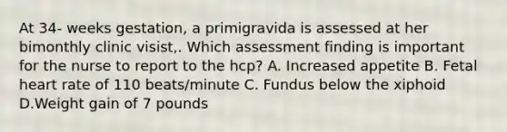 At 34- weeks gestation, a primigravida is assessed at her bimonthly clinic visist,. Which assessment finding is important for the nurse to report to the hcp? A. Increased appetite B. Fetal heart rate of 110 beats/minute C. Fundus below the xiphoid D.Weight gain of 7 pounds