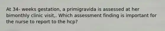 At 34- weeks gestation, a primigravida is assessed at her bimonthly clinic visit,. Which assessment finding is important for the nurse to report to the hcp?