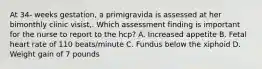 At 34- weeks gestation, a primigravida is assessed at her bimonthly clinic visist,. Which assessment finding is important for the nurse to report to the hcp? A. Increased appetite B. Fetal heart rate of 110 beats/minute C. Fundus below the xiphoid D. Weight gain of 7 pounds