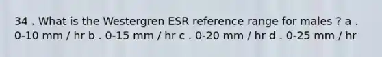 34 . What is the Westergren ESR reference range for males ? a . 0-10 mm / hr b . 0-15 mm / hr c . 0-20 mm / hr d . 0-25 mm / hr