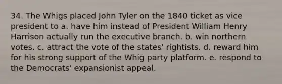 34. The Whigs placed John Tyler on the 1840 ticket as vice president to a. have him instead of President William Henry Harrison actually run the executive branch. b. win northern votes. c. attract the vote of the states' rightists. d. reward him for his strong support of the Whig party platform. e. respond to the Democrats' expansionist appeal.