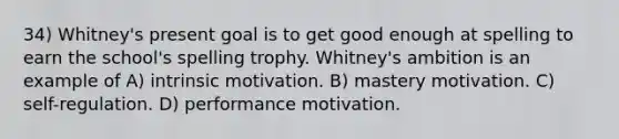 34) Whitney's present goal is to get good enough at spelling to earn the school's spelling trophy. Whitney's ambition is an example of A) intrinsic motivation. B) mastery motivation. C) self-regulation. D) performance motivation.