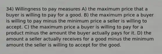 34) Willingness to pay measures A) the maximum price that a buyer is willing to pay for a good. B) the maximum price a buyer is willing to pay minus the minimum price a seller is willing to accept. C) the maximum price a buyer is willing to pay for a product minus the amount the buyer actually pays for it. D) the amount a seller actually receives for a good minus the minimum amount the seller is willing to accept for the good.