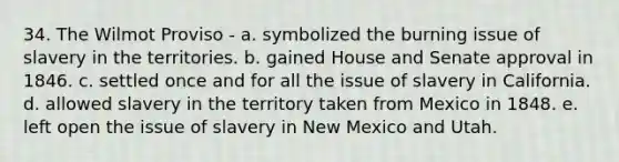 34. The Wilmot Proviso - a. symbolized the burning issue of slavery in the territories. b. gained House and Senate approval in 1846. c. settled once and for all the issue of slavery in California. d. allowed slavery in the territory taken from Mexico in 1848. e. left open the issue of slavery in New Mexico and Utah.