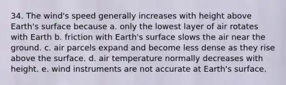 34. The wind's speed generally increases with height above Earth's surface because a. only the lowest layer of air rotates with Earth b. friction with Earth's surface slows the air near the ground. c. air parcels expand and become less dense as they rise above the surface. d. air temperature normally decreases with height. e. wind instruments are not accurate at Earth's surface.