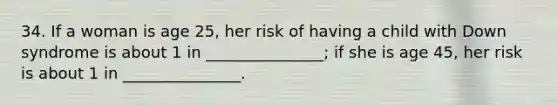 34. If a woman is age 25, her risk of having a child with Down syndrome is about 1 in _______________; if she is age 45, her risk is about 1 in _______________.