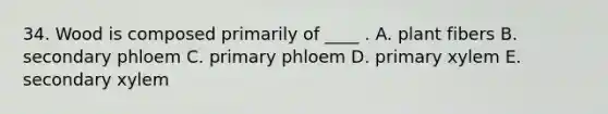 34. Wood is composed primarily of ____ . A. plant fibers B. secondary phloem C. primary phloem D. primary xylem E. secondary xylem