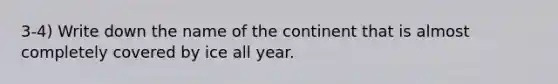 3-4) Write down the name of the continent that is almost completely covered by ice all year.