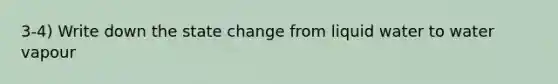 3-4) Write down the state change from liquid water to water vapour