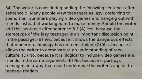 34. The writer is considering adding the following sentence after sentence 5. Many people view teenagers as lazy; preferring to spend their summers playing video games and hanging out with friends instead of working hard to make money. Should the writer add this sentence after sentence 5 ? (A) Yes, because the stereotype of the lazy teenager is an important discussion point in the passage. (B) Yes, because it shows the dangerous effects that modern technology has on teens today. (C) Yes, because it allows the writer to demonstrate an understanding of teen culture. (D) No, because it is illogical to include video games and friends in the same argument. (E) No, because it portrays teenagers in a way that could undermine the writer's appeal to teenage readers.