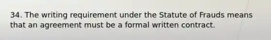 34. The writing requirement under the Statute of Frauds means that an agreement must be a formal written contract.