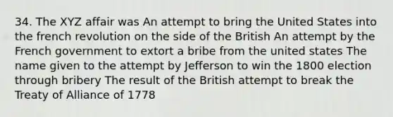 34. The XYZ affair was An attempt to bring the United States into the french revolution on the side of the British An attempt by the French government to extort a bribe from the united states The name given to the attempt by Jefferson to win the 1800 election through bribery The result of the British attempt to break the Treaty of Alliance of 1778