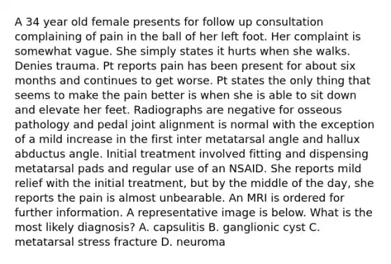 A 34 year old female presents for follow up consultation complaining of pain in the ball of her left foot. Her complaint is somewhat vague. She simply states it hurts when she walks. Denies trauma. Pt reports pain has been present for about six months and continues to get worse. Pt states the only thing that seems to make the pain better is when she is able to sit down and elevate her feet. Radiographs are negative for osseous pathology and pedal joint alignment is normal with the exception of a mild increase in the first inter metatarsal angle and hallux abductus angle. Initial treatment involved fitting and dispensing metatarsal pads and regular use of an NSAID. She reports mild relief with the initial treatment, but by the middle of the day, she reports the pain is almost unbearable. An MRI is ordered for further information. A representative image is below. What is the most likely diagnosis? A. capsulitis B. ganglionic cyst C. metatarsal stress fracture D. neuroma