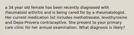 a 34 year old female has been recently diagnosed with rheumatoid arthritis and is being cared for by a rheumatologist. Her current medication list includes methotrexate, levothyroxine and Depo-Provera contraceptive. She present to your primary care clinic for her annual examination. What diagnosis is likely?