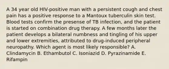 A 34 year old HIV-positive man with a persistent cough and chest pain has a positive response to a Mantoux tuberculin skin test. Blood tests confirm the presense of TB infection, and the patient is started on combination drug therapy. A few months later the patient develops a bilateral numbness and tingling of his upper and lower extremities, attributed to drug-induced peripheral neuropathy. Which agent is most likely responsible? A. Clindamycin B. Ethambutol C. Isoniazid D. Pyrazinamide E. Rifampin