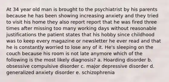 At 34 year old man is brought to the psychiatrist by his parents because he has been showing increasing anxiety and they tried to visit his home they also report report that he was fired three times after missing too many working days without reasonable justifications the patient states that his hobby since childhood was to keep every magazine or newsletter he ever read and that he is constantly worried to lose any of it. He's sleeping on the couch because his room is not late anymore which of the following is the most likely diagnosis? a. Hoarding disorder b. obsessive compulsive disorder c. major depressive disorder d. generalized anxiety disorder e. schizophrenia