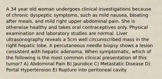 A 34 year old woman undergoes clinical investigations because of chronic dyspeptic symptoms, such as mild nausea, bloating after meals, and mild right upper abdominal pain. She is otherwise healthy and takes oral contraceptives only. Physical examination and laboratory studies are normal. Liver ultrasonography reveals a 5cm well circumscribed mass in the right hepatic lobe. A percutaneous needle biopsy shows a lesion consistent with hepatic adenoma. When symptomatic, which of the following is the most common clinical presentation of this tumor? A) Abdominal Pain B) Jaundice C) Metastatic Disease D) Portal Hypertension E) Rupture into peritoneal cavity