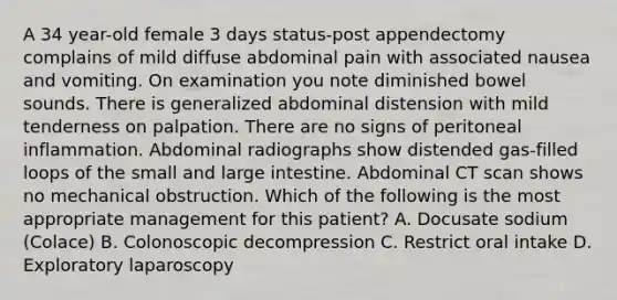 A 34 year-old female 3 days status-post appendectomy complains of mild diffuse abdominal pain with associated nausea and vomiting. On examination you note diminished bowel sounds. There is generalized abdominal distension with mild tenderness on palpation. There are no signs of peritoneal inflammation. Abdominal radiographs show distended gas-filled loops of the small and large intestine. Abdominal CT scan shows no mechanical obstruction. Which of the following is the most appropriate management for this patient? A. Docusate sodium (Colace) B. Colonoscopic decompression C. Restrict oral intake D. Exploratory laparoscopy