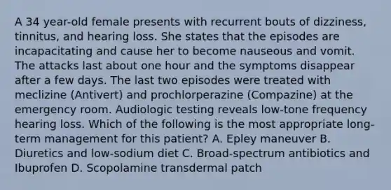 A 34 year-old female presents with recurrent bouts of dizziness, tinnitus, and hearing loss. She states that the episodes are incapacitating and cause her to become nauseous and vomit. The attacks last about one hour and the symptoms disappear after a few days. The last two episodes were treated with meclizine (Antivert) and prochlorperazine (Compazine) at the emergency room. Audiologic testing reveals low-tone frequency hearing loss. Which of the following is the most appropriate long-term management for this patient? A. Epley maneuver B. Diuretics and low-sodium diet C. Broad-spectrum antibiotics and Ibuprofen D. Scopolamine transdermal patch