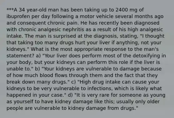 ***A 34 year-old man has been taking up to 2400 mg of ibuprofen per day following a motor vehicle several months ago and consequent chronic pain. He has recently been diagnosed with chronic analgesic nephritis as a result of his high analgesic intake. The man is surprised at the diagnosis, stating, "I thought that taking too many drugs hurt your liver if anything, not your kidneys." What is the most appropriate response to the man's statement? a) "Your liver does perform most of the detoxifying in your body, but your kidneys can perform this role if the liver is unable to." b) "Your kidneys are vulnerable to damage because of how much blood flows through them and the fact that they break down many drugs." c) "High drug intake can cause your kidneys to be very vulnerable to infections, which is likely what happened in your case." d) "It is very rare for someone as young as yourself to have kidney damage like this; usually only older people are vulnerable to kidney damage from drugs."