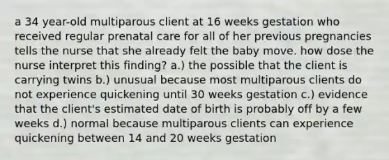 a 34 year-old multiparous client at 16 weeks gestation who received regular prenatal care for all of her previous pregnancies tells the nurse that she already felt the baby move. how dose the nurse interpret this finding? a.) the possible that the client is carrying twins b.) unusual because most multiparous clients do not experience quickening until 30 weeks gestation c.) evidence that the client's estimated date of birth is probably off by a few weeks d.) normal because multiparous clients can experience quickening between 14 and 20 weeks gestation