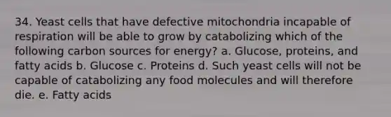 34. Yeast cells that have defective mitochondria incapable of respiration will be able to grow by catabolizing which of the following carbon sources for energy? a. Glucose, proteins, and fatty acids b. Glucose c. Proteins d. Such yeast cells will not be capable of catabolizing any food molecules and will therefore die. e. Fatty acids