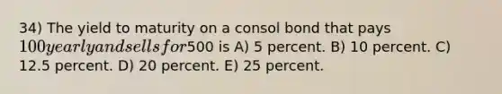 34) The yield to maturity on a consol bond that pays 100 yearly and sells for500 is A) 5 percent. B) 10 percent. C) 12.5 percent. D) 20 percent. E) 25 percent.