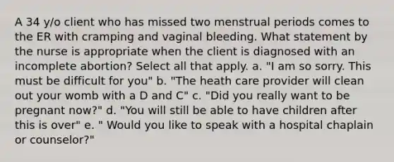 A 34 y/o client who has missed two menstrual periods comes to the ER with cramping and vaginal bleeding. What statement by the nurse is appropriate when the client is diagnosed with an incomplete abortion? Select all that apply. a. "I am so sorry. This must be difficult for you" b. "The heath care provider will clean out your womb with a D and C" c. "Did you really want to be pregnant now?" d. "You will still be able to have children after this is over" e. " Would you like to speak with a hospital chaplain or counselor?"