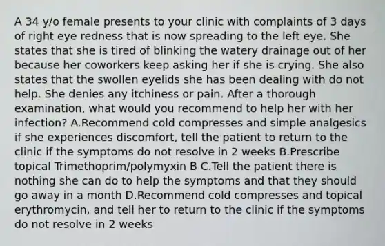 A 34 y/o female presents to your clinic with complaints of 3 days of right eye redness that is now spreading to the left eye. She states that she is tired of blinking the watery drainage out of her because her coworkers keep asking her if she is crying. She also states that the swollen eyelids she has been dealing with do not help. She denies any itchiness or pain. After a thorough examination, what would you recommend to help her with her infection? A.Recommend cold compresses and simple analgesics if she experiences discomfort, tell the patient to return to the clinic if the symptoms do not resolve in 2 weeks B.Prescribe topical Trimethoprim/polymyxin B C.Tell the patient there is nothing she can do to help the symptoms and that they should go away in a month D.Recommend cold compresses and topical erythromycin, and tell her to return to the clinic if the symptoms do not resolve in 2 weeks