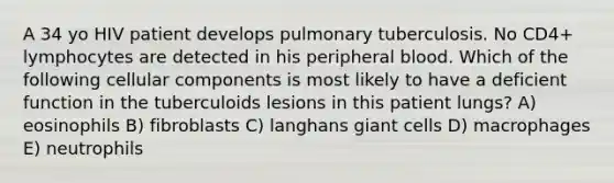 A 34 yo HIV patient develops pulmonary tuberculosis. No CD4+ lymphocytes are detected in his peripheral blood. Which of the following cellular components is most likely to have a deficient function in the tuberculoids lesions in this patient lungs? A) eosinophils B) fibroblasts C) langhans giant cells D) macrophages E) neutrophils