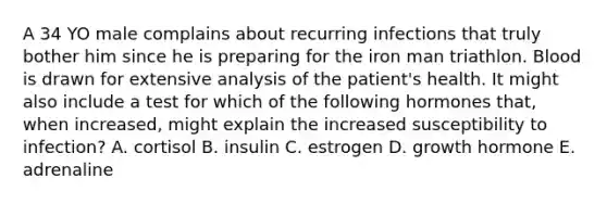 A 34 YO male complains about recurring infections that truly bother him since he is preparing for the iron man triathlon. Blood is drawn for extensive analysis of the patient's health. It might also include a test for which of the following hormones that, when increased, might explain the increased susceptibility to infection? A. cortisol B. insulin C. estrogen D. growth hormone E. adrenaline