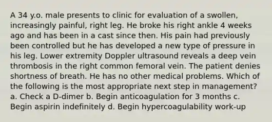 A 34 y.o. male presents to clinic for evaluation of a swollen, increasingly painful, right leg. He broke his right ankle 4 weeks ago and has been in a cast since then. His pain had previously been controlled but he has developed a new type of pressure in his leg. Lower extremity Doppler ultrasound reveals a deep vein thrombosis in the right common femoral vein. The patient denies shortness of breath. He has no other medical problems. Which of the following is the most appropriate next step in management? a. Check a D-dimer b. Begin anticoagulation for 3 months c. Begin aspirin indefinitely d. Begin hypercoagulability work-up