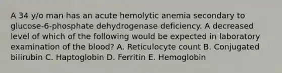 A 34 y/o man has an acute hemolytic anemia secondary to glucose-6-phosphate dehydrogenase deficiency. A decreased level of which of the following would be expected in laboratory examination of the blood? A. Reticulocyte count B. Conjugated bilirubin C. Haptoglobin D. Ferritin E. Hemoglobin