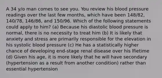 A 34 y/o man comes to see you. You review his blood pressure readings over the last few months, which have been 148/82, 140/78, 146/86, and 150/96. Which of the following statements could apply to him? (a) Because his diastolic blood pressure is normal, there is no necessity to treat him (b) It is likely that anxiety and stress are primarily responsible for the elevation in his systolic blood pressure (c) He has a statistically higher chance of developing end-stage renal disease over his lfietime (d) Given his age, it is more likely that he will have secondary (hypertension as a result from another condition) rather than essential hypertension