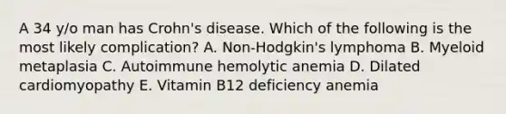 A 34 y/o man has Crohn's disease. Which of the following is the most likely complication? A. Non-Hodgkin's lymphoma B. Myeloid metaplasia C. Autoimmune hemolytic anemia D. Dilated cardiomyopathy E. Vitamin B12 deficiency anemia