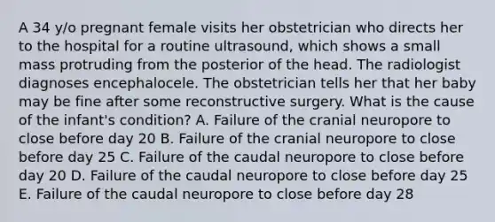 A 34 y/o pregnant female visits her obstetrician who directs her to the hospital for a routine ultrasound, which shows a small mass protruding from the posterior of the head. The radiologist diagnoses encephalocele. The obstetrician tells her that her baby may be fine after some reconstructive surgery. What is the cause of the infant's condition? A. Failure of the cranial neuropore to close before day 20 B. Failure of the cranial neuropore to close before day 25 C. Failure of the caudal neuropore to close before day 20 D. Failure of the caudal neuropore to close before day 25 E. Failure of the caudal neuropore to close before day 28